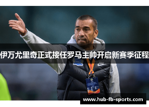 伊万尤里奇正式接任罗马主帅开启新赛季征程